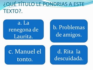 ¿QUÉ TÍTULO LE PONDRIAS A ESTE
TEXTO?.
a. La
renegona de
Laurita.
b. Problemas
de amigos.
c. Manuel el
tonto.
d. Rita la
descuidada.
 