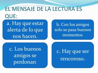 EL MENSAJE DE LA LECTURA ES
QUE:
a. Hay que estar
alerta de lo que
nos hacen.
b. Con los amigos
solo se pasa buenos
momentos.
c. Los buenos
amigos se
perdonan.
c. Hay que ser
rencoroso.
 
