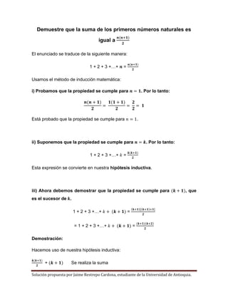 Solución propuesta por Jaime Restrepo Cardona, estudiante de la Universidad de Antioquia.
Demuestre que la suma de los primeros números naturales es
igual a
El enunciado se traduce de la siguiente manera:
1 + 2 + 3 +…+ =
Usamos el método de inducción matemática:
i) Probamos que la propiedad se cumple para . Por lo tanto:
Está probado que la propiedad se cumple para .
ii) Suponemos que la propiedad se cumple para . Por lo tanto:
1 + 2 + 3 +…+ =
Esta expresión se convierte en nuestra hipótesis inductiva.
iii) Ahora debemos demostrar que la propiedad se cumple para , que
es el sucesor de .
1 + 2 + 3 +…+ =
= 1 + 2 + 3 +…+ =
Demostración:
Hacemos uso de nuestra hipótesis inductiva:
+ Se realiza la suma
 