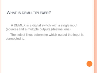 WHAT IS DEMULTIPLEXER?


   A DEMUX is a digital switch with a single input
(source) and a multiple outputs (destinations).
   The select lines determine which output the input is
connected to.
 