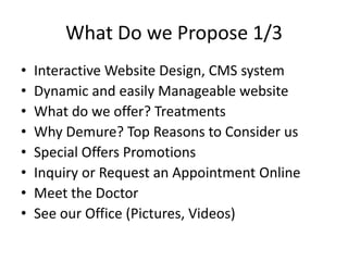 What Do we Propose 1/3Interactive Website Design, CMS systemDynamic and easily Manageable websiteWhat do we offer? Treatments Why Demure? Top Reasons to Consider usSpecial Offers PromotionsInquiry or Request an Appointment OnlineMeet the DoctorSee our Office (Pictures, Videos)