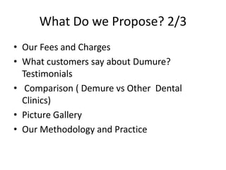 What Do we Propose? 2/3Our Fees and ChargesWhat customers say about Dumure? Testimonials Comparison ( Demure vs Other  Dental Clinics)Picture GalleryOur Methodology and Practice