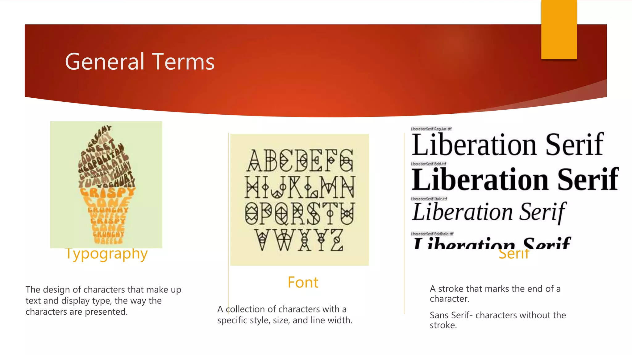 General Terms
Typography
The design of characters that make up
text and display type, the way the
characters are presented.
Font
A collection of characters with a
specific style, size, and line width.
Serif
A stroke that marks the end of a
character.
Sans Serif- characters without the
stroke.
 
