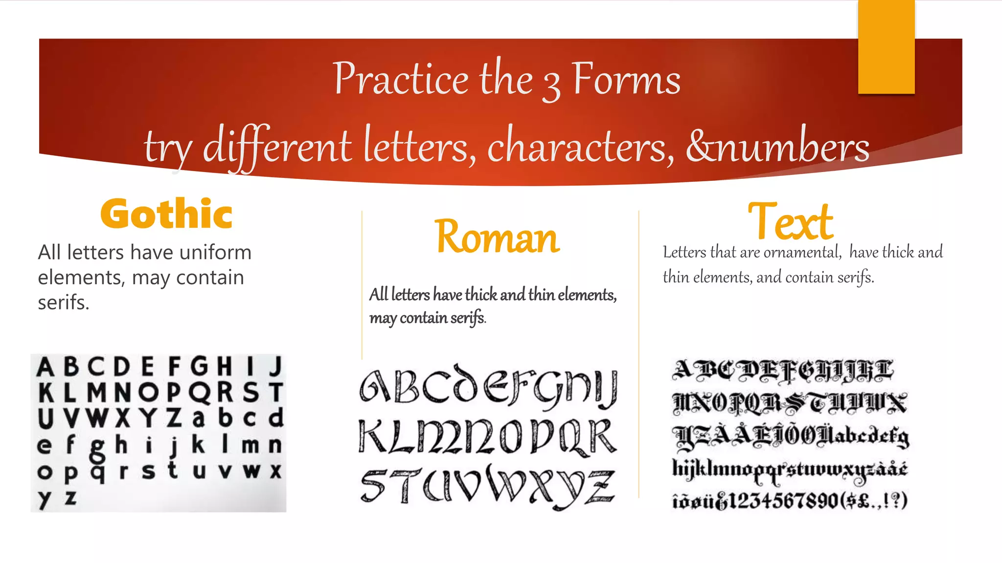 Practice the 3 Forms
try different letters, characters, &numbers
Gothic
All letters have uniform
elements, may contain
serifs.
Roman
Alllettershavethickandthinelements,
maycontainserifs.
TextLetters that are ornamental, have thick and
thin elements, and contain serifs.
 