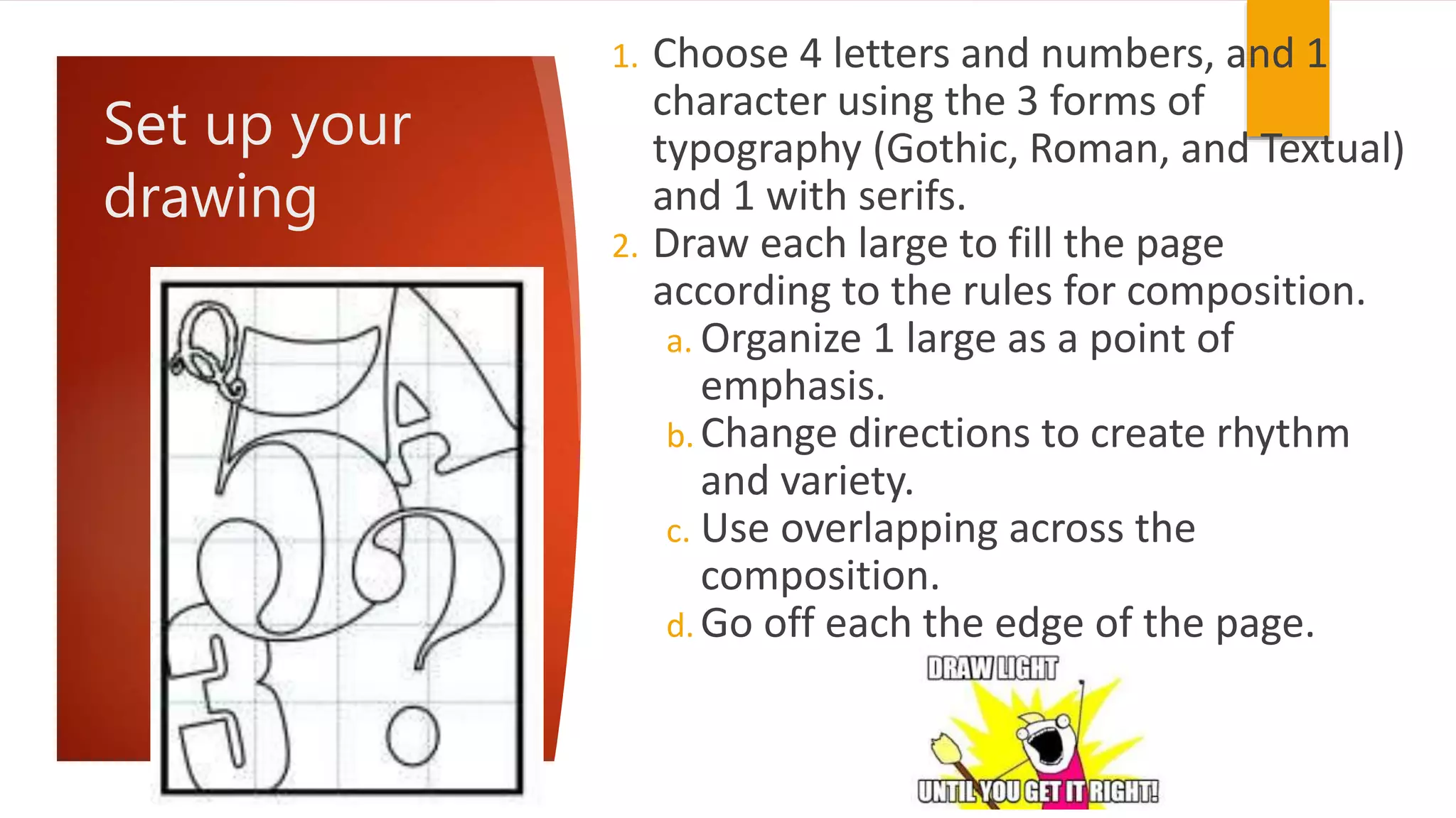 Set up your
drawing
1. Choose 4 letters and numbers, and 1
character using the 3 forms of
typography (Gothic, Roman, and Textual)
and 1 with serifs.
2. Draw each large to fill the page
according to the rules for composition.
a. Organize 1 large as a point of
emphasis.
b. Change directions to create rhythm
and variety.
c. Use overlapping across the
composition.
d. Go off each the edge of the page.
 