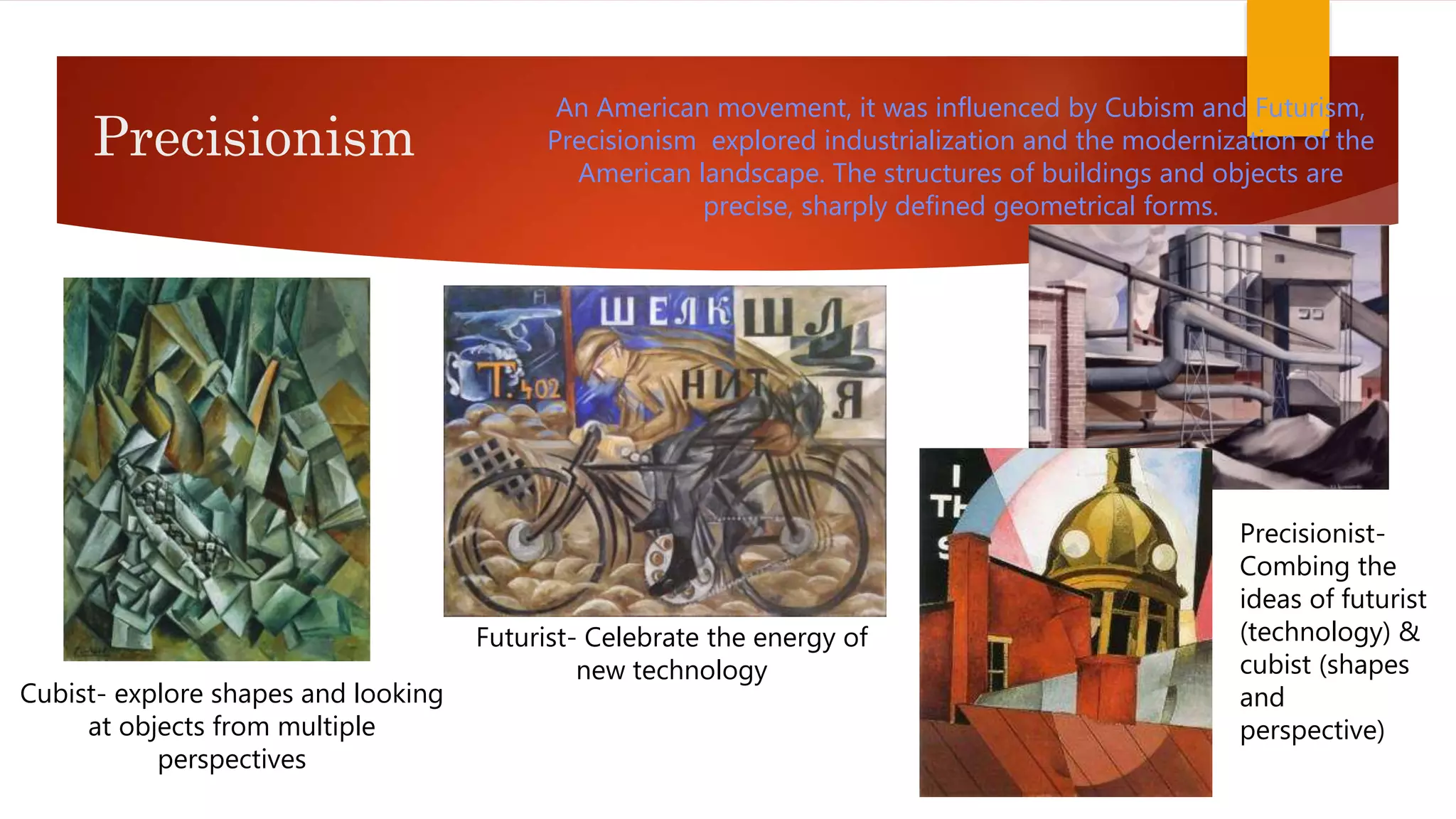 Precisionism
An American movement, it was influenced by Cubism and Futurism,
Precisionism explored industrialization and the modernization of the
American landscape. The structures of buildings and objects are
precise, sharply defined geometrical forms.
Futurist- Celebrate the energy of
new technology
Cubist- explore shapes and looking
at objects from multiple
perspectives
Precisionist-
Combing the
ideas of futurist
(technology) &
cubist (shapes
and
perspective)
 