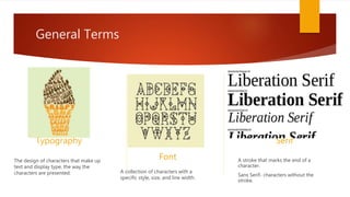 General Terms
Typography
The design of characters that make up
text and display type, the way the
characters are presented.
Font
A collection of characters with a
specific style, size, and line width.
Serif
A stroke that marks the end of a
character.
Sans Serif- characters without the
stroke.
 
