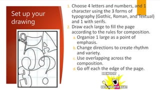 Set up your
drawing
1. Choose 4 letters and numbers, and 1
character using the 3 forms of
typography (Gothic, Roman, and Textual)
and 1 with serifs.
2. Draw each large to fill the page
according to the rules for composition.
a. Organize 1 large as a point of
emphasis.
b. Change directions to create rhythm
and variety.
c. Use overlapping across the
composition.
d. Go off each the edge of the page.
 
