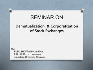 SEMINAR ON 
Demutualization & Corporatization 
of Stock Exchanges 
By: 
PURUSHOTTAM.N.VAIDYA 
R.No.49 M.com I semester 
Karnataka University Dharwad. 
 