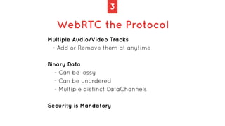 3
WebRTC the Protocol
Multiple Audio/Video Tracks
- Add or Remove them at anytime
Binary Data
- Can be lossy
- Can be unor...