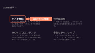 AbemaTV ?
すべて無料
オリジナル番組をはじめ、アニメやドラ
マ、音楽、スポーツなど、すべて無料で
提供しています。
100% プロコンテンツ
サイバーエージェントとテレビ朝日のそ
れぞれの強みを活 かした制作体制で高品
質のコンテンツを拡充しています。
完全編成型
24 時間 365 日配信で、いつでもテレビ
を見るような感覚で楽しむことができま
す。
多彩なラインナップ
2 オリジナルの生放送や、ドラマ、
ニュース、アニメ、スポーツなど約 20
チャンネルを取り揃えています。
広告マネタイズ重要すべて無料
 