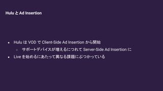 Hulu と Ad Insertion
● Hulu は VOD で Client-Side Ad Insertion から開始
○ サポートデバイスが増えるにつれて Server-Side Ad Insertion に
● Live を始めるにあたって異なる課題にぶつかっている
 
