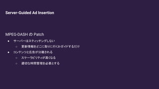 Server-Guided Ad Insertion
MPEG-DASH の Patch
● サーバーはスティッチングしない
○ 更新情報をどこに取りに行くかガイドするだけ
● コンテンツと広告が分離される
○ スケーラビリティが高くなる
○ 適切な時間管理を必要とする
 