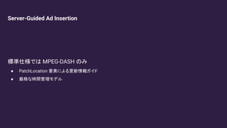 Server-Guided Ad Insertion
標準仕様では MPEG-DASH のみ
● PatchLocation 要素による更新情報ガイド
● 厳格な時間管理モデル
 