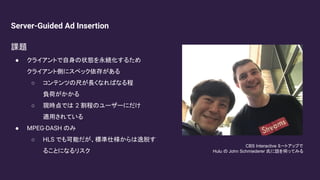Server-Guided Ad Insertion
課題
● クライアントで自身の状態を永続化するため
クライアント側にスペック依存がある
○ コンテンツの尺が長くなればなる程
負荷がかかる
○ 現時点では 2 割程のユーザーにだけ
適用されている
● MPEG-DASH のみ
○ HLS でも可能だが、標準仕様からは逸脱す
ることになるリスク
CBS Interactive ミートアップで
Hulu の John Schmiederer 氏に話を伺ってみる
 