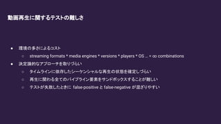 動画再生に関するテストの難しさ
● 環境の多さによるコスト
○ streaming formats * media engines * versions * players * OS … = ∞ combinations
● 決定論的なアプローチを取りづらい
○ タイムラインに依存したシーケンシャルな再生の状態を確定しづらい
○ 再生に関わる全てのパイプライン要素をサンドボックスすることが難しい
○ テストが失敗したときに false-positive と false-negative が混ざりやすい
 
