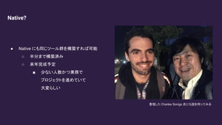 Native?
● Native にも同じツール群を構築すれば可能
○ 半分まで構築済み
○ 来年完成予定
■ 少ない人数かつ兼務で
プロジェクトを進めていて
大変らしい
登壇した Charles Sonigo 氏にも話を伺ってみる
 