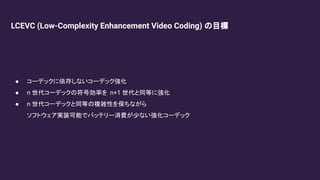 LCEVC (Low-Complexity Enhancement Video Coding) の目標
● コーデックに依存しないコーデック強化
● n 世代コーデックの符号効率を n+1 世代と同等に強化
● n 世代コーデックと同等の複雑性を保ちながら
ソフトウェア実装可能でバッテリー消費が少ない強化コーデック
 