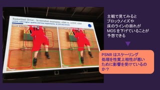 主観で見てみると
ブロックノイズや
床のラインの崩れが
MOS を下げていることが
予想できる
PSNR はスケーリング
処理を性質上相性が悪い
ために影響を受けているの
か？
 
