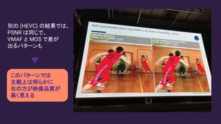 別の (HEVC) の結果では、
PSNR は同じで、
VMAF と MOS で差が
出るパターンも
このパターンでは
主観上は明らかに
右の方が映像品質が
高く見える
 