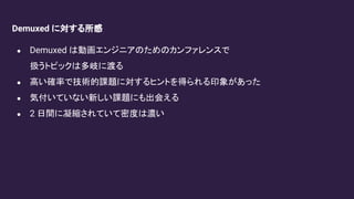 Demuxed に対する所感
● Demuxed は動画エンジニアのためのカンファレンスで
扱うトピックは多岐に渡る
● 高い確率で技術的課題に対するヒントを得られる印象があった
● 気付いていない新しい課題にも出会える
● 2 日間に凝縮されていて密度は濃い
 