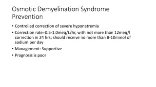 Osmotic Demyelination Syndrome
Prevention
• Controlled correction of severe hyponatremia
• Correction rate=0.5-1.0meq/L/hr, with not more than 12meq/l
correction in 24 hrs; should receive no more than 8-10mmol of
sodium per day
• Management: Supportive
• Prognosis is poor
 