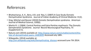 References
• Bhattacharya, A. K., Bera, A B. and Roy, S. (2007) A Case Study Osmotic
Demyelination Syndrome. Journal of Indian Academy of Clinical Medicine 8 (2).
• King, Mitchel and Rosner (2010) Osmotic Demyelination syndrome. American
Journal of Medical Science, 339(6).
• Martin R. J. (2004) Central Pontine and Extra Pontine myelinosis: The Osmotic
Demylenation Syndrome. Journal Neurol Neurosurgical Psychiatry, 75
(Supplement ii).
• Nature.com (2014) available at: http://www.nature.com/scitable/content/the-
fate-of-demyelinated-axons-14463695 Accessed July 18th.
• Wikepedia, (2014) available at:
http://en.wikipedia.org/wiki/Demyelinating_disease accessed June 7th 2014.
 