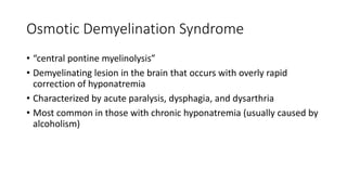Osmotic Demyelination Syndrome
• “central pontine myelinolysis”
• Demyelinating lesion in the brain that occurs with overly rapid
correction of hyponatremia
• Characterized by acute paralysis, dysphagia, and dysarthria
• Most common in those with chronic hyponatremia (usually caused by
alcoholism)
 