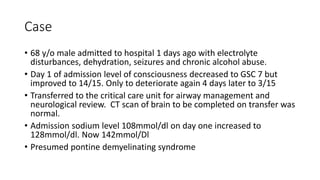Case
• 68 y/o male admitted to hospital 1 days ago with electrolyte
disturbances, dehydration, seizures and chronic alcohol abuse.
• Day 1 of admission level of consciousness decreased to GSC 7 but
improved to 14/15. Only to deteriorate again 4 days later to 3/15
• Transferred to the critical care unit for airway management and
neurological review. CT scan of brain to be completed on transfer was
normal.
• Admission sodium level 108mmol/dl on day one increased to
128mmol/dl. Now 142mmol/Dl
• Presumed pontine demyelinating syndrome
 