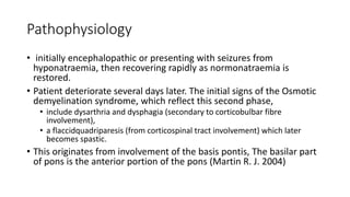 Pathophysiology
• initially encephalopathic or presenting with seizures from
hyponatraemia, then recovering rapidly as normonatraemia is
restored.
• Patient deteriorate several days later. The initial signs of the Osmotic
demyelination syndrome, which reflect this second phase,
• include dysarthria and dysphagia (secondary to corticobulbar fibre
involvement),
• a flaccidquadriparesis (from corticospinal tract involvement) which later
becomes spastic.
• This originates from involvement of the basis pontis, The basilar part
of pons is the anterior portion of the pons (Martin R. J. 2004)
 