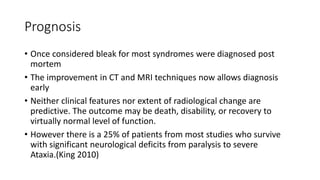 Prognosis
• Once considered bleak for most syndromes were diagnosed post
mortem
• The improvement in CT and MRI techniques now allows diagnosis
early
• Neither clinical features nor extent of radiological change are
predictive. The outcome may be death, disability, or recovery to
virtually normal level of function.
• However there is a 25% of patients from most studies who survive
with significant neurological deficits from paralysis to severe
Ataxia.(King 2010)
 