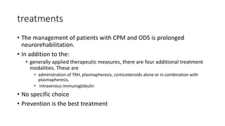 treatments
• The management of patients with CPM and ODS is prolonged
neurorehabilitation.
• In addition to the:
• generally applied therapeutic measures, there are four additional treatment
modalities. These are
• administration of TRH, plasmapheresis, corticosteroids alone or in combination with
plasmapheresis,
• intravenous immunoglobulin
• No specific choice
• Prevention is the best treatment
 