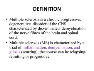 DEFINITION
• Multiple sclerosis is a chronic progressive,
degenerative disorder of the CNS
characterized by disseminated demyelination
of the nerve fibres of the brain and spinal
cord.
• Multiple sclerosis (MS) is characterized by a
triad of inflammation, demyelination, and
gliosis (scarring); the course can be relapsing-
remitting or progressive.
 