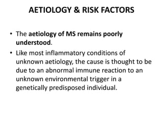 AETIOLOGY & RISK FACTORS
• The aetiology of MS remains poorly
understood.
• Like most inflammatory conditions of
unknown aetiology, the cause is thought to be
due to an abnormal immune reaction to an
unknown environmental trigger in a
genetically predisposed individual.
 