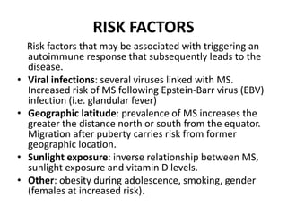 RISK FACTORS
Risk factors that may be associated with triggering an
autoimmune response that subsequently leads to the
disease.
• Viral infections: several viruses linked with MS.
Increased risk of MS following Epstein-Barr virus (EBV)
infection (i.e. glandular fever)
• Geographic latitude: prevalence of MS increases the
greater the distance north or south from the equator.
Migration after puberty carries risk from former
geographic location.
• Sunlight exposure: inverse relationship between MS,
sunlight exposure and vitamin D levels.
• Other: obesity during adolescence, smoking, gender
(females at increased risk).
 