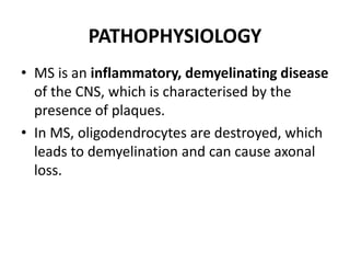 PATHOPHYSIOLOGY
• MS is an inflammatory, demyelinating disease
of the CNS, which is characterised by the
presence of plaques.
• In MS, oligodendrocytes are destroyed, which
leads to demyelination and can cause axonal
loss.
 
