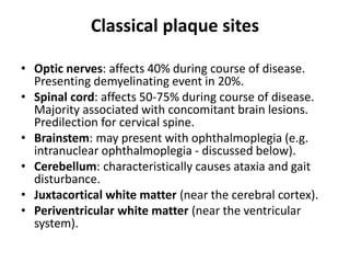 Classical plaque sites
• Optic nerves: affects 40% during course of disease.
Presenting demyelinating event in 20%.
• Spinal cord: affects 50-75% during course of disease.
Majority associated with concomitant brain lesions.
Predilection for cervical spine.
• Brainstem: may present with ophthalmoplegia (e.g.
intranuclear ophthalmoplegia - discussed below).
• Cerebellum: characteristically causes ataxia and gait
disturbance.
• Juxtacortical white matter (near the cerebral cortex).
• Periventricular white matter (near the ventricular
system).
 