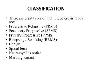 CLASSIFICATION
• There are eight types of multiple sclerosis. They
are:
• Progressive Relapsing (PRMS)
• Secondary Progressive (SPMS)
• Primary Progressive (PPMS)
• Relapsing / Remitting (RRMS)
• Benign
• Spinal form
• Neuromyelitis optica
• Marburg variant
 