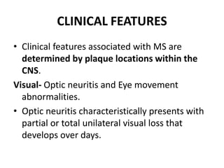 CLINICAL FEATURES
• Clinical features associated with MS are
determined by plaque locations within the
CNS.
Visual- Optic neuritis and Eye movement
abnormalities.
• Optic neuritis characteristically presents with
partial or total unilateral visual loss that
develops over days.
 