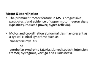 Motor & coordination
• The prominent motor feature in MS is progressive
paraparesis and evidence of upper motor neuron signs
(Spasticity, reduced power, hyper-reflexia).
• Motor and coordination abnormalities may present as
a typical clinical syndrome such as
transverse myelitis
or
cerebellar syndrome (ataxia, slurred speech, intension
tremor, nystagmus, vertigo and clumsiness).
 