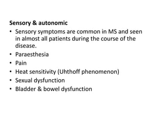 Sensory & autonomic
• Sensory symptoms are common in MS and seen
in almost all patients during the course of the
disease.
• Paraesthesia
• Pain
• Heat sensitivity (Uhthoff phenomenon)
• Sexual dysfunction
• Bladder & bowel dysfunction
 