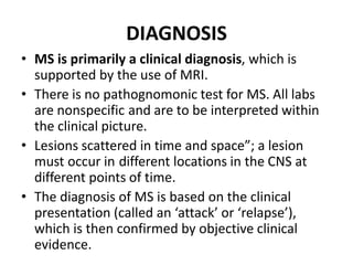 DIAGNOSIS
• MS is primarily a clinical diagnosis, which is
supported by the use of MRI.
• There is no pathognomonic test for MS. All labs
are nonspecific and are to be interpreted within
the clinical picture.
• Lesions scattered in time and space”; a lesion
must occur in different locations in the CNS at
different points of time.
• The diagnosis of MS is based on the clinical
presentation (called an ‘attack’ or ‘relapse’),
which is then confirmed by objective clinical
evidence.
 