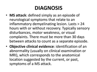 DIAGNOSIS
• MS attack: defined simply as an episode of
neurological symptoms that relate to an
inflammatory demyelinating lesion. Lasts > 24
hours with or without recovery. Typically sensory
disturbances, motor weakness, or visual
complaints. There must be more than 30 days
between attacks to count as a separate episode.
• Objective clinical evidence: identification of an
abnormality (usually on clinical examination or
MRI), which corresponds to the anatomical
location suggested by the current, or past,
symptoms of a MS attack.
 