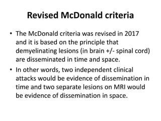 Revised McDonald criteria
• The McDonald criteria was revised in 2017
and it is based on the principle that
demyelinating lesions (in brain +/- spinal cord)
are disseminated in time and space.
• In other words, two independent clinical
attacks would be evidence of dissemination in
time and two separate lesions on MRI would
be evidence of dissemination in space.
 