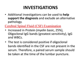 INVESTIGATIONS
• Additional investigations can be used to help
support the diagnosis and exclude an alternative
pathology.
Cerebral Spinal Fluid (CSF) Examination
• Increased in Protein (myelin basic, 25%),
Oligoclonal IgG bands (greatest sensitivity), IgG
and WBCs.
• The test is considered positive if oligoclonal
bands identified in the CSF are not present in the
serum. Therefore, a paired serum sample should
be taken at the time of the lumbar puncture.
 