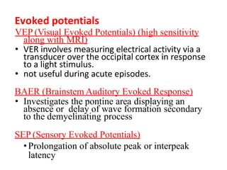 VEP (Visual Evoked Potentials) (high sensitivity
along with MRI)
• VER involves measuring electrical activity via a
transducer over the occipital cortex in response
to a light stimulus.
• not useful during acute episodes.
BAER (Brainstem Auditory Evoked Response)
• Investigates the pontine area displaying an
absence or delay of wave formation secondary
to the demyelinating process
SEP (Sensory Evoked Potentials)
•Prolongation of absolute peak or interpeak
latency
Evoked potentials
 