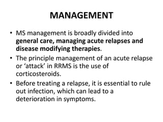 MANAGEMENT
• MS management is broadly divided into
general care, managing acute relapses and
disease modifying therapies.
• The principle management of an acute relapse
or ‘attack’ in RRMS is the use of
corticosteroids.
• Before treating a relapse, it is essential to rule
out infection, which can lead to a
deterioration in symptoms.
 