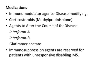 Medications
• Immunomodulator agents- Disease modifying.
• Corticosteroids (Methylprednisolone).
• Agents to Alter the Course of theDisease.
Interferon-A
Interferon-B
Glatiramer acetate
• Immunosuppression agents are reserved for
patients with unresponsive disabling MS.
 