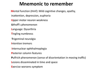 Mental function (Hmf): Mild cognitive changes, apathy,
inattention, depression, euphoria
Upper motor neuron weakness
Uthoff's phenomenon
Language: Dysarthria
Tingling numbness
Trigeminal neuralgia
Intention tremors
Internuclear ophthalmoplegia
Posterior column features
Pulfrich phenomenon (sense of disorientation in moving traffic)
Lesions disseminated in time and space
Exercise worsens symptom
Mnemonic to remember
 