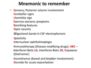 • Sensory: Posterior column involvement
Cerebellar signs
Lhermitte sign
Exercise worsens symptoms
Remitting features
Optic neuritis
Oligoclonal bands in CSF electrophoresis
Spasticity
Internuclear ophthalmoplegia
Immunotherapy (Disease modifying drugs): ABC –
Interferon Beta-1A, Interferon Beta-1B, Copaxone
(Glatiramer)
Incontinence (bowel and bladder involvement)
Steroids for acute exacerbation
Mnemonic to remember
 